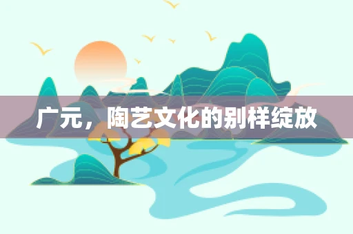 广元，陶艺文化的别样绽放