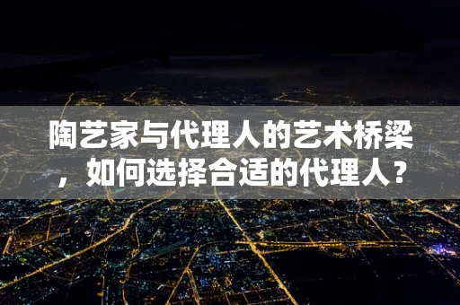 陶艺家与代理人的艺术桥梁，如何选择合适的代理人？
