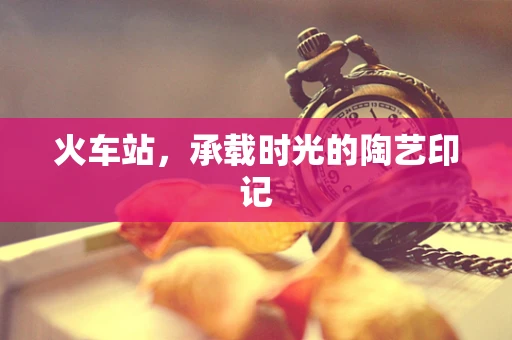 火车站，承载时光的陶艺印记