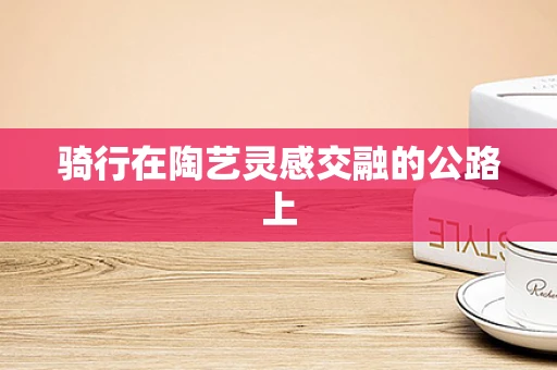 骑行在陶艺灵感交融的公路上