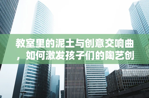 教室里的泥土与创意交响曲，如何激发孩子们的陶艺创作潜能？