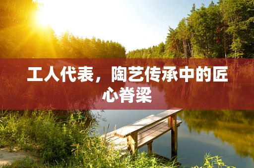 工人代表，陶艺传承中的匠心脊梁