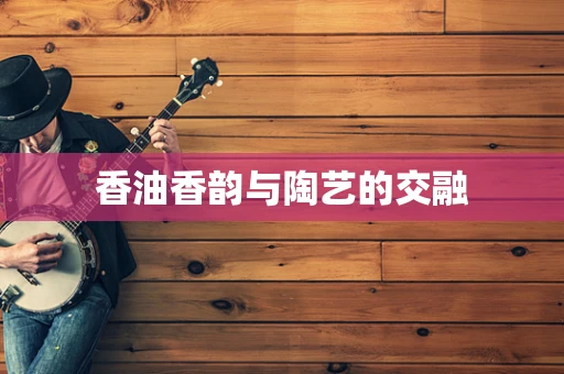 香油香韵与陶艺的交融