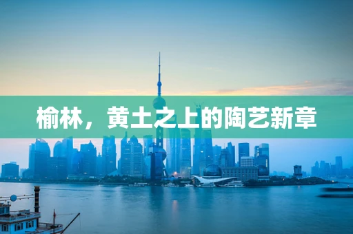 榆林，黄土之上的陶艺新章