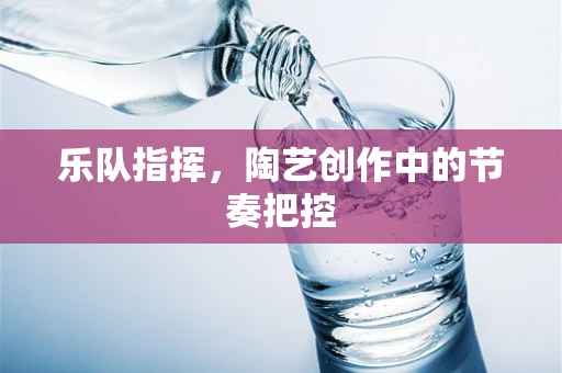 乐队指挥，陶艺创作中的节奏把控