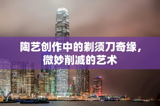陶艺创作中的剃须刀奇缘，微妙削减的艺术
