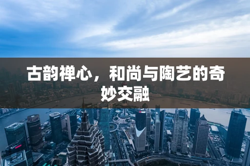 古韵禅心，和尚与陶艺的奇妙交融