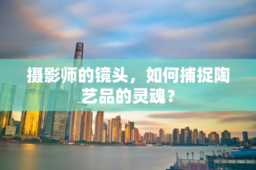 摄影师的镜头，如何捕捉陶艺品的灵魂？