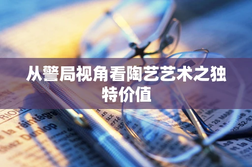 从警局视角看陶艺艺术之独特价值