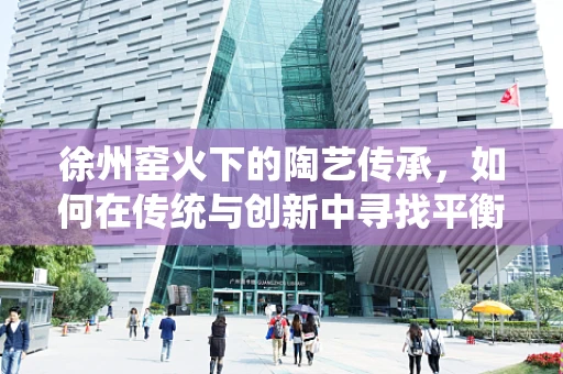 徐州窑火下的陶艺传承，如何在传统与创新中寻找平衡？