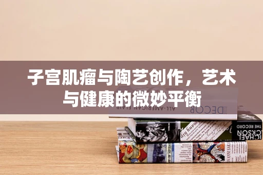子宫肌瘤与陶艺创作，艺术与健康的微妙平衡