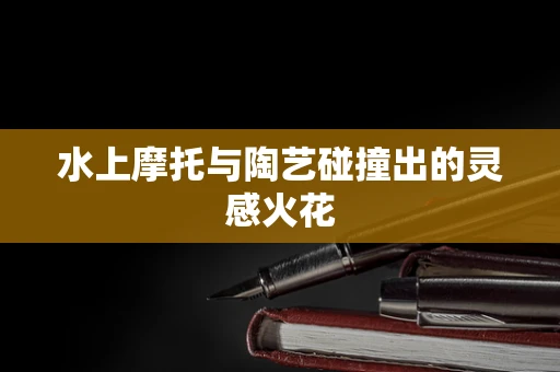 水上摩托与陶艺碰撞出的灵感火花
