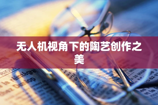 无人机视角下的陶艺创作之美