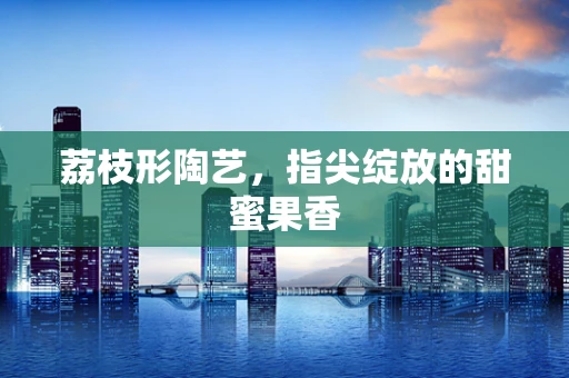 荔枝形陶艺，指尖绽放的甜蜜果香