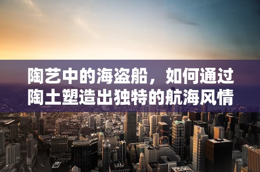 陶艺中的海盗船，如何通过陶土塑造出独特的航海风情？