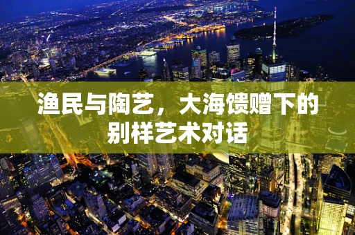 渔民与陶艺，大海馈赠下的别样艺术对话