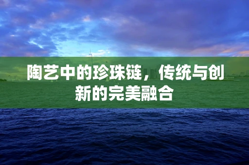 陶艺中的珍珠链，传统与创新的完美融合