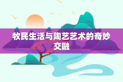 牧民生活与陶艺艺术的奇妙交融