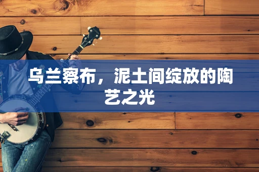 乌兰察布，泥土间绽放的陶艺之光