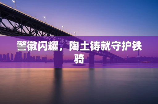 警徽闪耀，陶土铸就守护铁骑