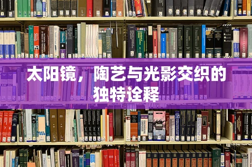 太阳镜，陶艺与光影交织的独特诠释