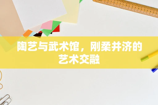 陶艺与武术馆，刚柔并济的艺术交融