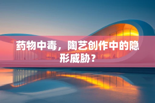 药物中毒，陶艺创作中的隐形威胁？
