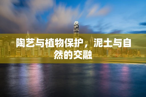 陶艺与植物保护，泥土与自然的交融