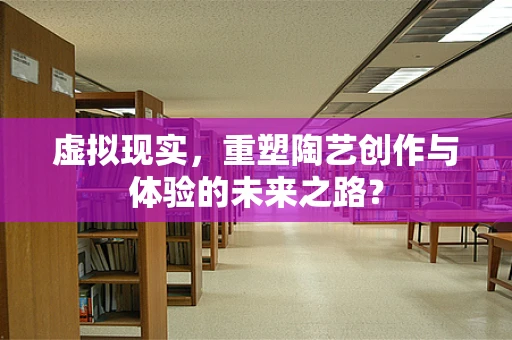 虚拟现实，重塑陶艺创作与体验的未来之路？