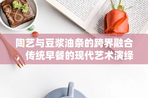 陶艺与豆浆油条的跨界融合，传统早餐的现代艺术演绎？