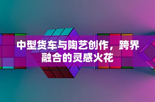 中型货车与陶艺创作，跨界融合的灵感火花
