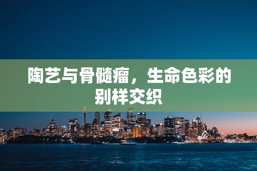 陶艺与骨髓瘤，生命色彩的别样交织