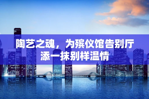 陶艺之魂，为殡仪馆告别厅添一抹别样温情