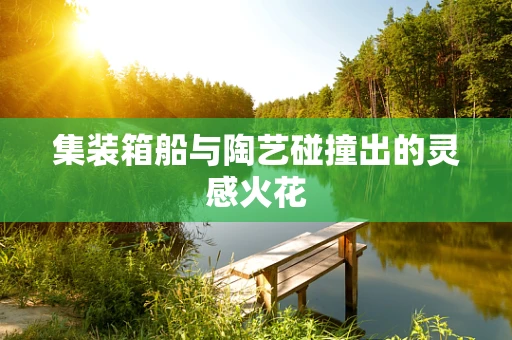 集装箱船与陶艺碰撞出的灵感火花