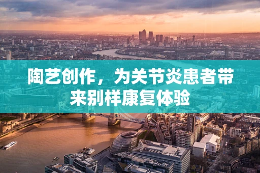 陶艺创作，为关节炎患者带来别样康复体验