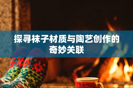 探寻袜子材质与陶艺创作的奇妙关联