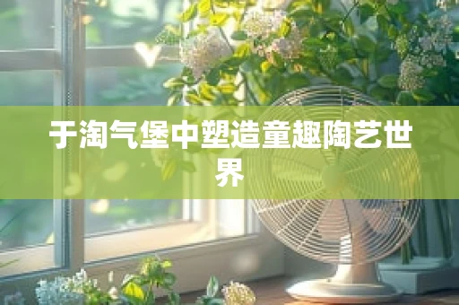 于淘气堡中塑造童趣陶艺世界