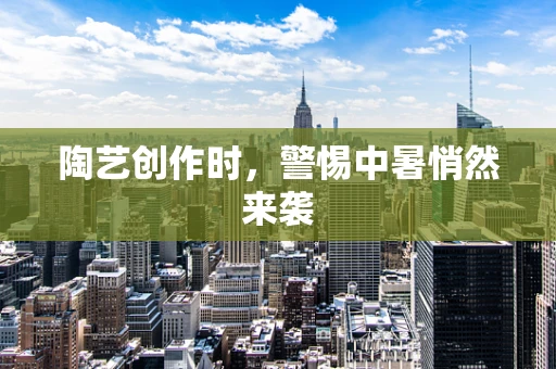 陶艺创作时，警惕中暑悄然来袭