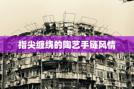 指尖缠绕的陶艺手链风情