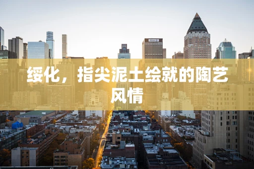 绥化，指尖泥土绘就的陶艺风情