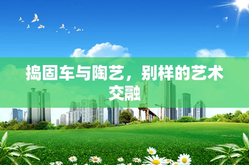 捣固车与陶艺，别样的艺术交融