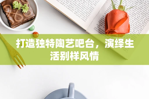 打造独特陶艺吧台，演绎生活别样风情