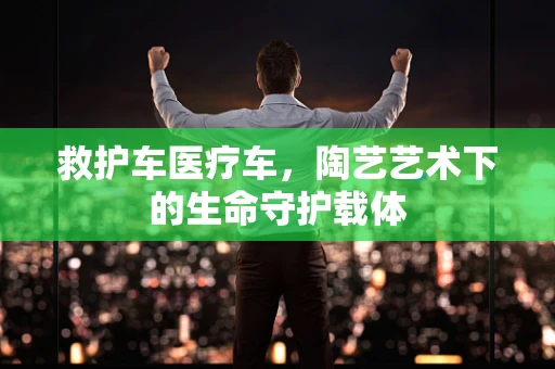 救护车医疗车，陶艺艺术下的生命守护载体