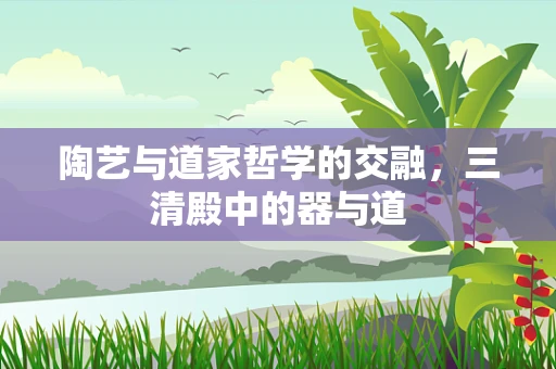 陶艺与道家哲学的交融，三清殿中的器与道