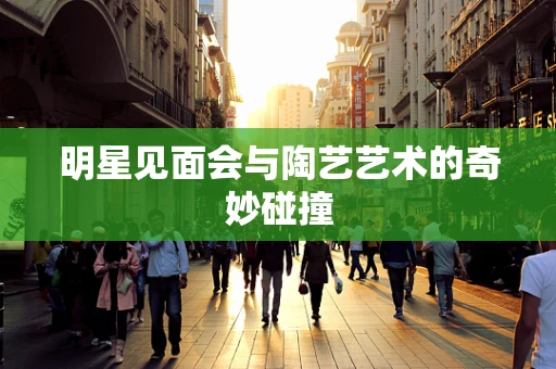 明星见面会与陶艺艺术的奇妙碰撞