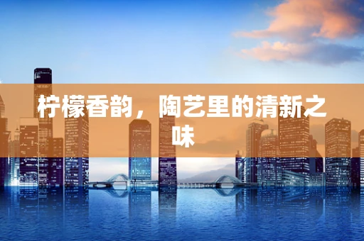 柠檬香韵，陶艺里的清新之味
