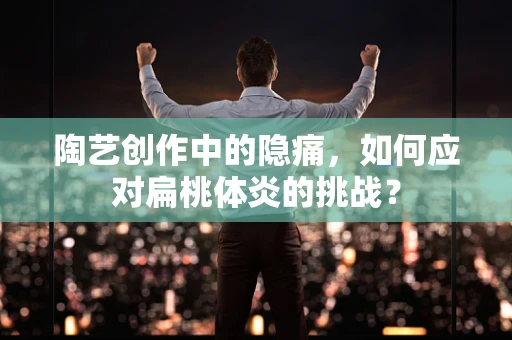 陶艺创作中的隐痛，如何应对扁桃体炎的挑战？
