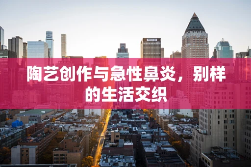 陶艺创作与急性鼻炎，别样的生活交织