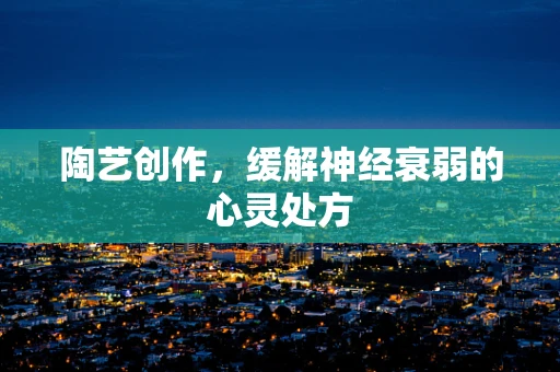 陶艺创作，缓解神经衰弱的心灵处方
