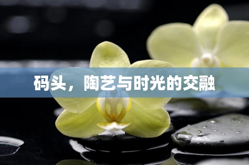 码头，陶艺与时光的交融